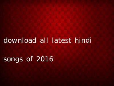 download all latest hindi songs of 2016